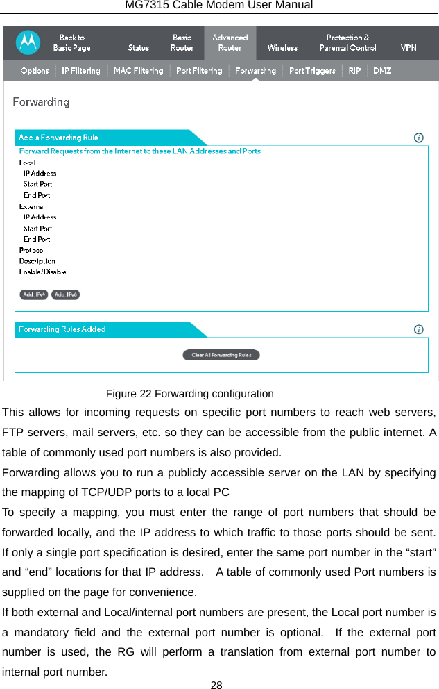 MG7315 Cable Modem User Manual 28  Figure 22 Forwarding configuration This allows for incoming requests on specific port numbers to reach web servers, FTP servers, mail servers, etc. so they can be accessible from the public internet. A table of commonly used port numbers is also provided. Forwarding allows you to run a publicly accessible server on the LAN by specifying the mapping of TCP/UDP ports to a local PC To specify a mapping, you must enter the range of port numbers that should be forwarded locally, and the IP address to which traffic to those ports should be sent.  If only a single port specification is desired, enter the same port number in the “start” and “end” locations for that IP address.    A table of commonly used Port numbers is supplied on the page for convenience. If both external and Local/internal port numbers are present, the Local port number is a mandatory field and the external port number is optional.  If the external port number is used, the RG will perform a translation from external port number to internal port number. 