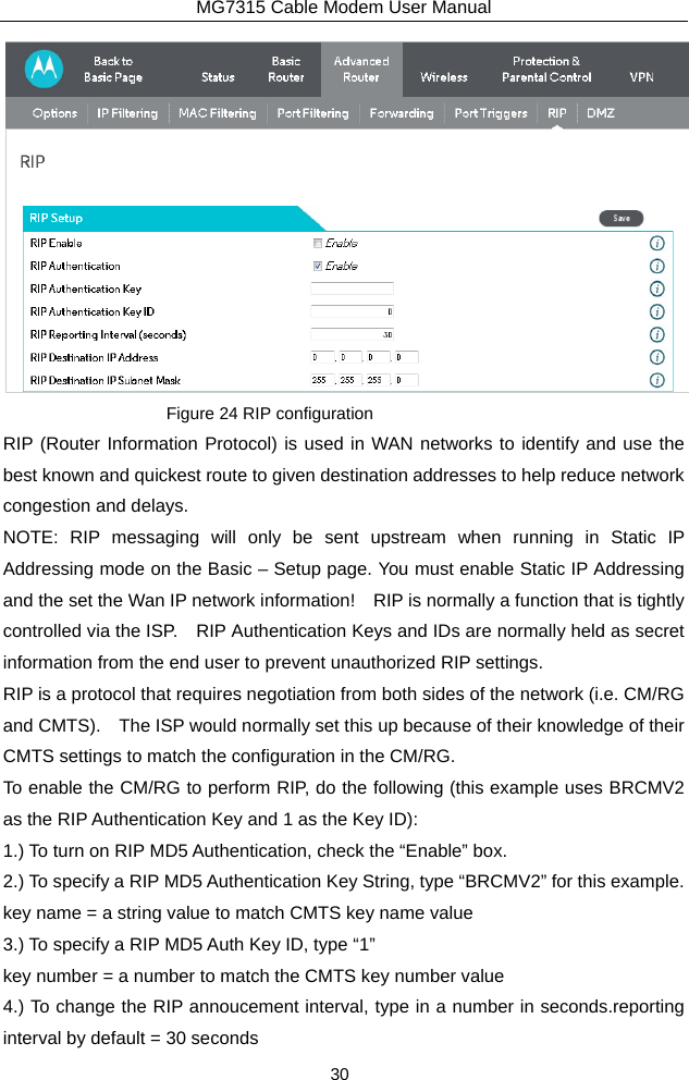 MG7315 Cable Modem User Manual 30  Figure 24 RIP configuration RIP (Router Information Protocol) is used in WAN networks to identify and use the best known and quickest route to given destination addresses to help reduce network congestion and delays. NOTE: RIP messaging will only be sent upstream when running in Static IP Addressing mode on the Basic – Setup page. You must enable Static IP Addressing and the set the Wan IP network information!    RIP is normally a function that is tightly controlled via the ISP.    RIP Authentication Keys and IDs are normally held as secret information from the end user to prevent unauthorized RIP settings. RIP is a protocol that requires negotiation from both sides of the network (i.e. CM/RG and CMTS).    The ISP would normally set this up because of their knowledge of their CMTS settings to match the configuration in the CM/RG.     To enable the CM/RG to perform RIP, do the following (this example uses BRCMV2 as the RIP Authentication Key and 1 as the Key ID): 1.) To turn on RIP MD5 Authentication, check the “Enable” box. 2.) To specify a RIP MD5 Authentication Key String, type “BRCMV2” for this example. key name = a string value to match CMTS key name value 3.) To specify a RIP MD5 Auth Key ID, type “1” key number = a number to match the CMTS key number value 4.) To change the RIP annoucement interval, type in a number in seconds.reporting interval by default = 30 seconds 