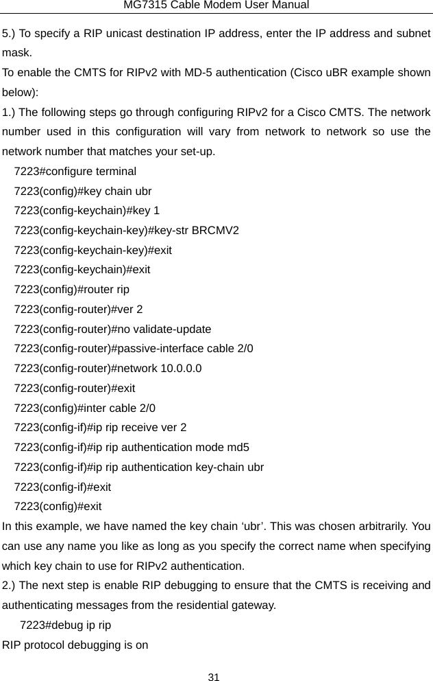 MG7315 Cable Modem User Manual 31 5.) To specify a RIP unicast destination IP address, enter the IP address and subnet mask. To enable the CMTS for RIPv2 with MD-5 authentication (Cisco uBR example shown below): 1.) The following steps go through configuring RIPv2 for a Cisco CMTS. The network number used in this configuration will vary from network to network so use the network number that matches your set-up.   7223#configure terminal 7223(config)#key chain ubr   7223(config-keychain)#key 1 7223(config-keychain-key)#key-str BRCMV2   7223(config-keychain-key)#exit  7223(config-keychain)#exit  7223(config)#router rip   7223(config-router)#ver 2   7223(config-router)#no validate-update   7223(config-router)#passive-interface cable 2/0 7223(config-router)#network 10.0.0.0   7223(config-router)#exit  7223(config)#inter cable 2/0   7223(config-if)#ip rip receive ver 2   7223(config-if)#ip rip authentication mode md5   7223(config-if)#ip rip authentication key-chain ubr   7223(config-if)#exit  7223(config)#exit In this example, we have named the key chain ‘ubr’. This was chosen arbitrarily. You can use any name you like as long as you specify the correct name when specifying which key chain to use for RIPv2 authentication. 2.) The next step is enable RIP debugging to ensure that the CMTS is receiving and authenticating messages from the residential gateway.    7223#debug ip rip  RIP protocol debugging is on   