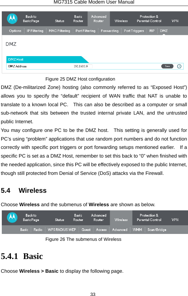 MG7315 Cable Modem User Manual 33  Figure 25 DMZ Host configuration DMZ (De-militarized Zone) hosting (also commonly referred to as “Exposed Host”) allows you to specify the “default” recipient of WAN traffic that NAT is unable to translate to a known local PC.    This can also be described as a computer or small sub-network that sits between the trusted internal private LAN, and the untrusted public Internet. You may configure one PC to be the DMZ host.   This setting is generally used for PC’s using “problem” applications that use random port numbers and do not function correctly with specific port triggers or port forwarding setups mentioned earlier.    If a specific PC is set as a DMZ Host, remember to set this back to “0” when finished with the needed application, since this PC will be effectively exposed to the public Internet, though still protected from Denial of Service (DoS) attacks via the Firewall. 5.4 Wireless Choose Wireless and the submenus of Wireless are shown as below.  Figure 26 The submenus of Wireless 5.4.1 Basic Choose Wireless &gt; Basic to display the following page. 