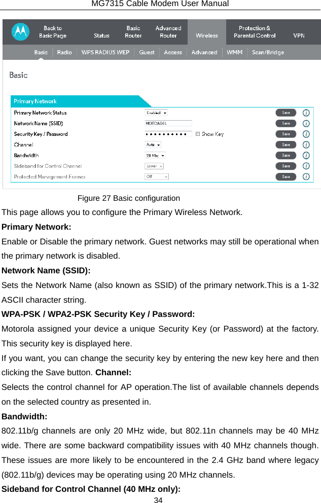 MG7315 Cable Modem User Manual 34  Figure 27 Basic configuration This page allows you to configure the Primary Wireless Network. Primary Network: Enable or Disable the primary network. Guest networks may still be operational when the primary network is disabled. Network Name (SSID): Sets the Network Name (also known as SSID) of the primary network.This is a 1-32 ASCII character string. WPA-PSK / WPA2-PSK Security Key / Password: Motorola assigned your device a unique Security Key (or Password) at the factory. This security key is displayed here.   If you want, you can change the security key by entering the new key here and then clicking the Save button. Channel: Selects the control channel for AP operation.The list of available channels depends on the selected country as presented in. Bandwidth: 802.11b/g channels are only 20 MHz wide, but 802.11n channels may be 40 MHz wide. There are some backward compatibility issues with 40 MHz channels though. These issues are more likely to be encountered in the 2.4 GHz band where legacy (802.11b/g) devices may be operating using 20 MHz channels. Sideband for Control Channel (40 MHz only): 