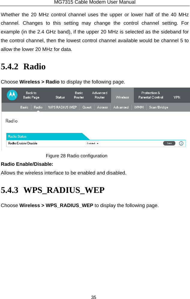 MG7315 Cable Modem User Manual 35 Whether the 20 MHz control channel uses the upper or lower half of the 40 MHz channel. Changes to this setting may change the control channel setting. For example (in the 2.4 GHz band), if the upper 20 MHz is selected as the sideband for the control channel, then the lowest control channel available would be channel 5 to allow the lower 20 MHz for data. 5.4.2 Radio Choose Wireless &gt; Radio to display the following page.  Figure 28 Radio configuration Radio Enable/Disable: Allows the wireless interface to be enabled and disabled. 5.4.3 WPS_RADIUS_WEP Choose Wireless &gt; WPS_RADIUS_WEP to display the following page. 