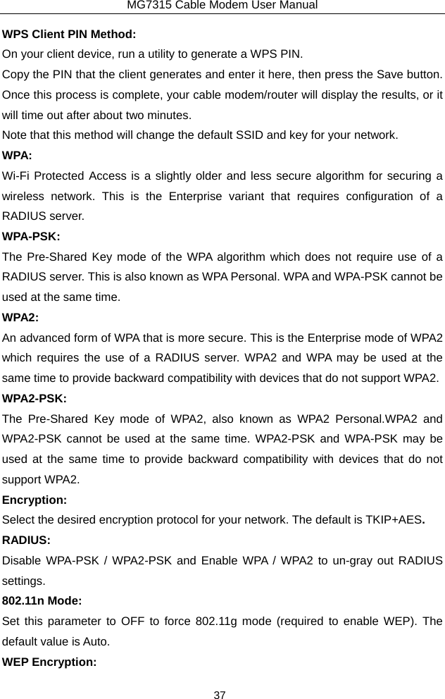 MG7315 Cable Modem User Manual 37 WPS Client PIN Method: On your client device, run a utility to generate a WPS PIN. Copy the PIN that the client generates and enter it here, then press the Save button. Once this process is complete, your cable modem/router will display the results, or it will time out after about two minutes. Note that this method will change the default SSID and key for your network. WPA: Wi-Fi Protected Access is a slightly older and less secure algorithm for securing a wireless network. This is the Enterprise variant that requires configuration of a RADIUS server. WPA-PSK: The Pre-Shared Key mode of the WPA algorithm which does not require use of a RADIUS server. This is also known as WPA Personal. WPA and WPA-PSK cannot be used at the same time. WPA2: An advanced form of WPA that is more secure. This is the Enterprise mode of WPA2 which requires the use of a RADIUS server. WPA2 and WPA may be used at the same time to provide backward compatibility with devices that do not support WPA2. WPA2-PSK: The Pre-Shared Key mode of WPA2, also known as WPA2 Personal.WPA2 and WPA2-PSK cannot be used at the same time. WPA2-PSK and WPA-PSK may be used at the same time to provide backward compatibility with devices that do not support WPA2. Encryption: Select the desired encryption protocol for your network. The default is TKIP+AES. RADIUS: Disable WPA-PSK / WPA2-PSK and Enable WPA / WPA2 to un-gray out RADIUS settings. 802.11n Mode: Set this parameter to OFF to force 802.11g mode (required to enable WEP). The default value is Auto. WEP Encryption: 