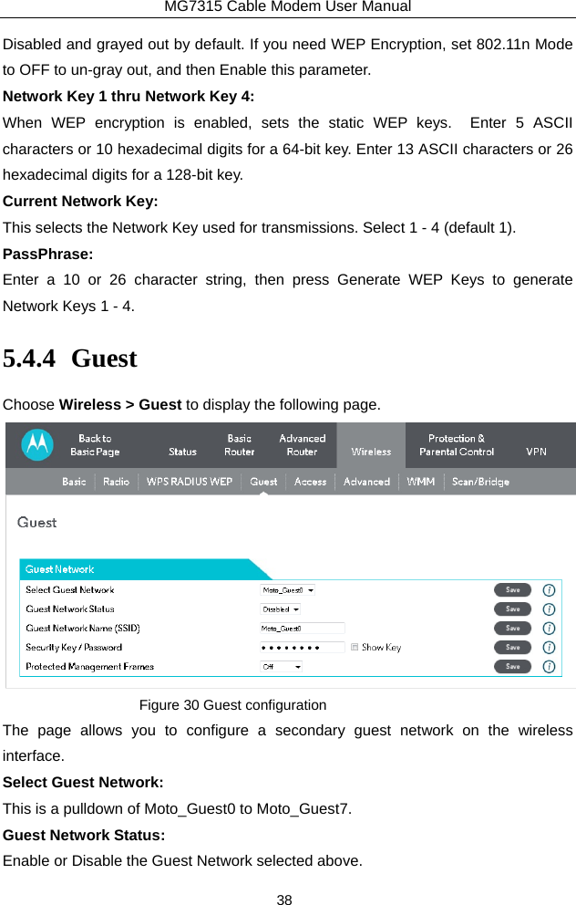 MG7315 Cable Modem User Manual 38 Disabled and grayed out by default. If you need WEP Encryption, set 802.11n Mode to OFF to un-gray out, and then Enable this parameter.  Network Key 1 thru Network Key 4: When WEP encryption is enabled, sets the static WEP keys.  Enter 5 ASCII characters or 10 hexadecimal digits for a 64-bit key. Enter 13 ASCII characters or 26 hexadecimal digits for a 128-bit key. Current Network Key: This selects the Network Key used for transmissions. Select 1 - 4 (default 1). PassPhrase: Enter a 10 or 26 character string, then press Generate WEP Keys to generate Network Keys 1 - 4. 5.4.4 Guest Choose Wireless &gt; Guest to display the following page.  Figure 30 Guest configuration The page allows you to configure a secondary guest network on the wireless interface.  Select Guest Network: This is a pulldown of Moto_Guest0 to Moto_Guest7. Guest Network Status: Enable or Disable the Guest Network selected above. 
