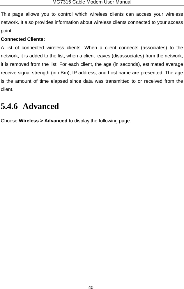 MG7315 Cable Modem User Manual 40 This page allows you to control which wireless clients can access your wireless network. It also provides information about wireless clients connected to your access point. Connected Clients:   A list of connected wireless clients. When a client connects (associates) to the network, it is added to the list; when a client leaves (disassociates) from the network, it is removed from the list. For each client, the age (in seconds), estimated average receive signal strength (in dBm), IP address, and host name are presented. The age is the amount of time elapsed since data was transmitted to or received from the client. 5.4.6 Advanced Choose Wireless &gt; Advanced to display the following page. 