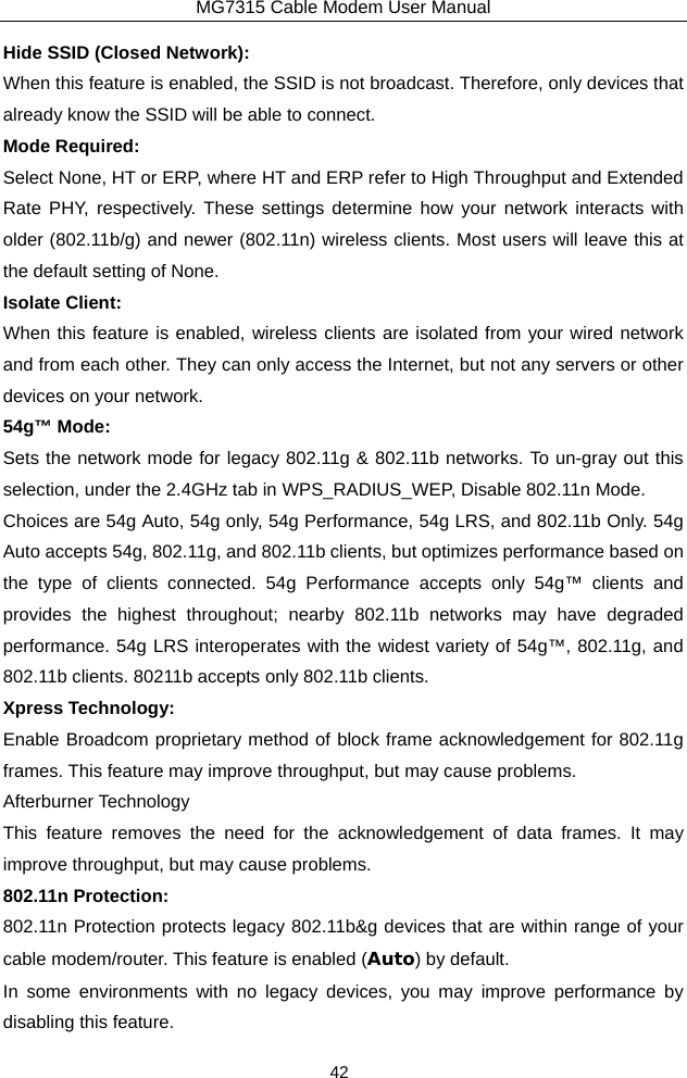 MG7315 Cable Modem User Manual 42 Hide SSID (Closed Network): When this feature is enabled, the SSID is not broadcast. Therefore, only devices that already know the SSID will be able to connect. Mode Required: Select None, HT or ERP, where HT and ERP refer to High Throughput and Extended Rate PHY, respectively. These settings determine how your network interacts with older (802.11b/g) and newer (802.11n) wireless clients. Most users will leave this at the default setting of None. Isolate Client: When this feature is enabled, wireless clients are isolated from your wired network and from each other. They can only access the Internet, but not any servers or other devices on your network. 54g™ Mode: Sets the network mode for legacy 802.11g &amp; 802.11b networks. To un-gray out this selection, under the 2.4GHz tab in WPS_RADIUS_WEP, Disable 802.11n Mode. Choices are 54g Auto, 54g only, 54g Performance, 54g LRS, and 802.11b Only. 54g Auto accepts 54g, 802.11g, and 802.11b clients, but optimizes performance based on the type of clients connected. 54g Performance accepts only 54g™ clients and provides the highest throughout; nearby 802.11b networks may have degraded performance. 54g LRS interoperates with the widest variety of 54g™, 802.11g, and 802.11b clients. 80211b accepts only 802.11b clients. Xpress Technology: Enable Broadcom proprietary method of block frame acknowledgement for 802.11g frames. This feature may improve throughput, but may cause problems. Afterburner Technology This feature removes the need for the acknowledgement of data frames. It may improve throughput, but may cause problems. 802.11n Protection: 802.11n Protection protects legacy 802.11b&amp;g devices that are within range of your cable modem/router. This feature is enabled (Auto) by default.   In some environments with no legacy devices, you may improve performance by disabling this feature.  