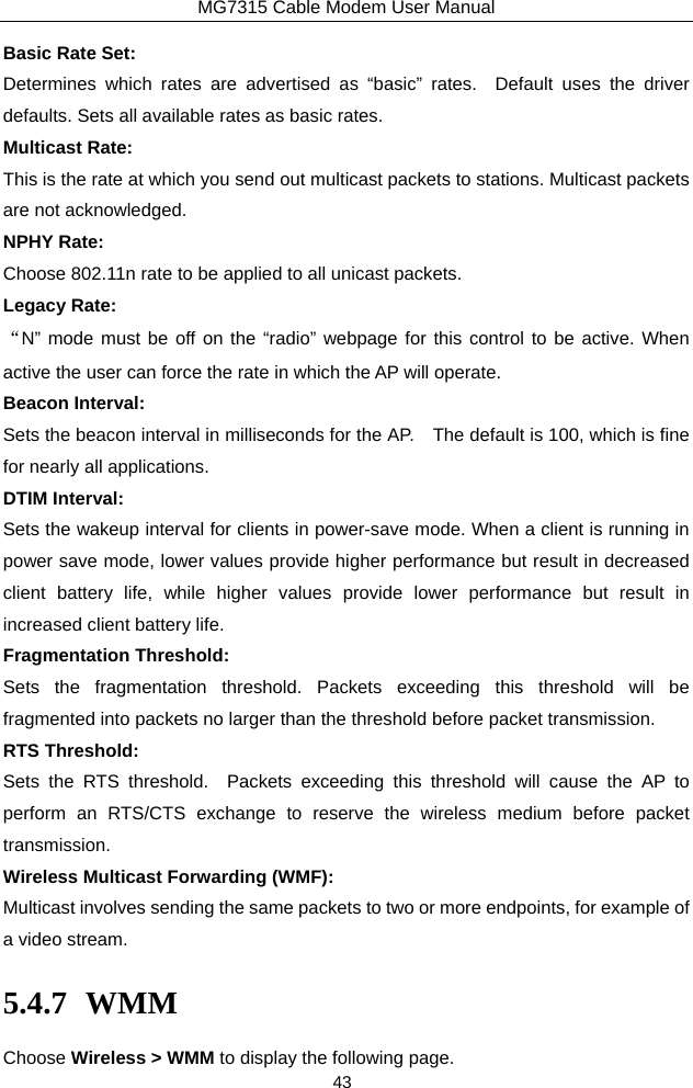 MG7315 Cable Modem User Manual 43 Basic Rate Set: Determines which rates are advertised as “basic” rates.  Default uses the driver defaults. Sets all available rates as basic rates. Multicast Rate: This is the rate at which you send out multicast packets to stations. Multicast packets are not acknowledged. NPHY Rate: Choose 802.11n rate to be applied to all unicast packets. Legacy Rate: “N” mode must be off on the “radio” webpage for this control to be active. When active the user can force the rate in which the AP will operate. Beacon Interval: Sets the beacon interval in milliseconds for the AP.    The default is 100, which is fine for nearly all applications. DTIM Interval: Sets the wakeup interval for clients in power-save mode. When a client is running in power save mode, lower values provide higher performance but result in decreased client battery life, while higher values provide lower performance but result in increased client battery life. Fragmentation Threshold: Sets the fragmentation threshold. Packets exceeding this threshold will be fragmented into packets no larger than the threshold before packet transmission. RTS Threshold: Sets the RTS threshold.  Packets exceeding this threshold will cause the AP to perform an RTS/CTS exchange to reserve the wireless medium before packet transmission. Wireless Multicast Forwarding (WMF): Multicast involves sending the same packets to two or more endpoints, for example of a video stream. 5.4.7 WMM Choose Wireless &gt; WMM to display the following page. 