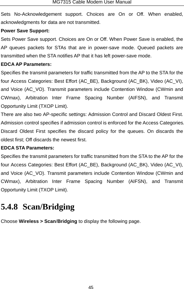 MG7315 Cable Modem User Manual 45 Sets No-Acknowledgement support. Choices are On or Off. When enabled, acknowledgments for data are not transmitted. Power Save Support: Sets Power Save support. Choices are On or Off. When Power Save is enabled, the AP queues packets for STAs that are in power-save mode. Queued packets are transmitted when the STA notifies AP that it has left power-save mode. EDCA AP Parameters: Specifies the transmit parameters for traffic transmitted from the AP to the STA for the four Access Categories: Best Effort (AC_BE), Background (AC_BK), Video (AC_VI), and Voice (AC_VO). Transmit parameters include Contention Window (CWmin and CWmax), Arbitration Inter Frame Spacing Number (AIFSN), and Transmit Opportunity Limit (TXOP Limit). There are also two AP-specific settings: Admission Control and Discard Oldest First.   Admission control specifies if admission control is enforced for the Access Categories.   Discard Oldest First specifies the discard policy for the queues. On discards the oldest first; Off discards the newest first. EDCA STA Parameters: Specifies the transmit parameters for traffic transmitted from the STA to the AP for the four Access Categories: Best Effort (AC_BE), Background (AC_BK), Video (AC_VI), and Voice (AC_VO). Transmit parameters include Contention Window (CWmin and CWmax), Arbitration Inter Frame Spacing Number (AIFSN), and Transmit Opportunity Limit (TXOP Limit). 5.4.8 Scan/Bridging Choose Wireless &gt; Scan/Bridging to display the following page. 