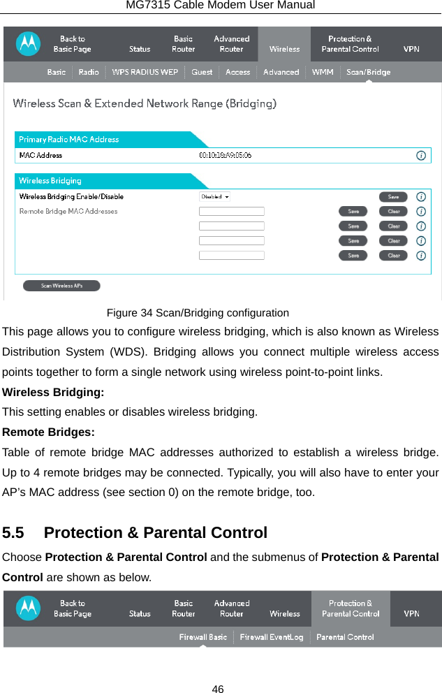 MG7315 Cable Modem User Manual 46  Figure 34 Scan/Bridging configuration This page allows you to configure wireless bridging, which is also known as Wireless Distribution System (WDS). Bridging allows you connect multiple wireless access points together to form a single network using wireless point-to-point links. Wireless Bridging: This setting enables or disables wireless bridging. Remote Bridges: Table of remote bridge MAC addresses authorized to establish a wireless bridge.  Up to 4 remote bridges may be connected. Typically, you will also have to enter your AP’s MAC address (see section 0) on the remote bridge, too. 5.5  Protection &amp; Parental Control Choose Protection &amp; Parental Control and the submenus of Protection &amp; Parental Control are shown as below.  