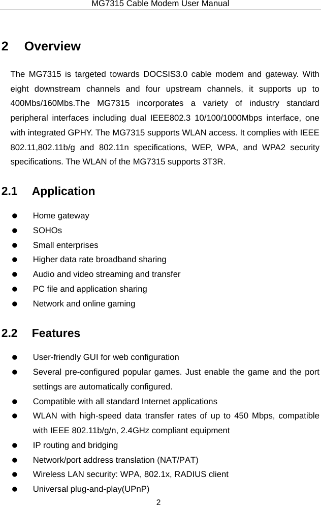 MG7315 Cable Modem User Manual 2 2 Overview The MG7315 is targeted towards DOCSIS3.0 cable modem and gateway. With eight downstream channels and four upstream channels, it supports up to 400Mbs/160Mbs.The MG7315 incorporates a variety of industry standard peripheral interfaces including dual IEEE802.3 10/100/1000Mbps interface, one with integrated GPHY. The MG7315 supports WLAN access. It complies with IEEE 802.11,802.11b/g and 802.11n specifications, WEP, WPA, and WPA2 security specifications. The WLAN of the MG7315 supports 3T3R. 2.1 Application   Home gateway   SOHOs   Small enterprises    Higher data rate broadband sharing    Audio and video streaming and transfer    PC file and application sharing    Network and online gaming 2.2 Features    User-friendly GUI for web configuration    Several pre-configured popular games. Just enable the game and the port settings are automatically configured.    Compatible with all standard Internet applications    WLAN with high-speed data transfer rates of up to 450 Mbps, compatible with IEEE 802.11b/g/n, 2.4GHz compliant equipment    IP routing and bridging    Network/port address translation (NAT/PAT)    Wireless LAN security: WPA, 802.1x, RADIUS client   Universal plug-and-play(UPnP) 