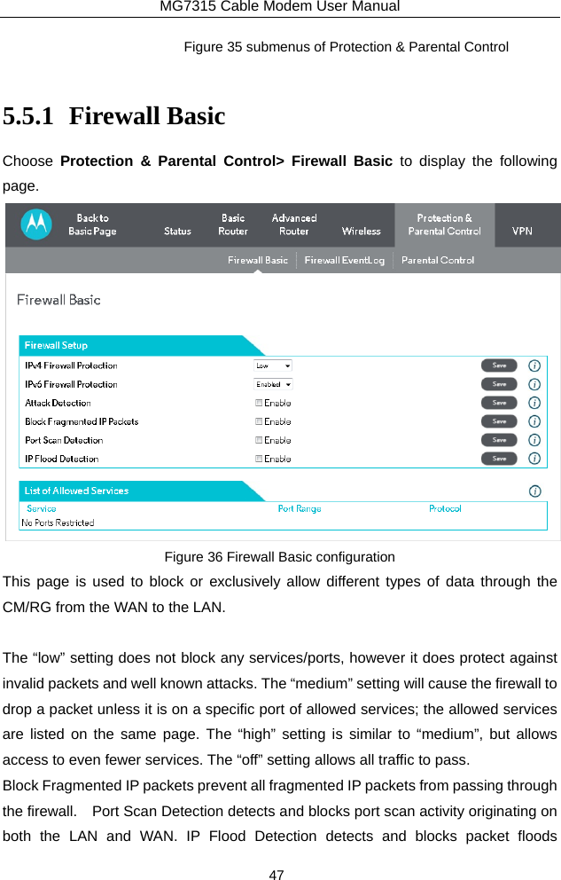 MG7315 Cable Modem User Manual 47 Figure 35 submenus of Protection &amp; Parental Control  5.5.1 Firewall Basic Choose  Protection &amp; Parental Control&gt; Firewall Basic to display the following page.  Figure 36 Firewall Basic configuration This page is used to block or exclusively allow different types of data through the CM/RG from the WAN to the LAN.  The “low” setting does not block any services/ports, however it does protect against invalid packets and well known attacks. The “medium” setting will cause the firewall to drop a packet unless it is on a specific port of allowed services; the allowed services are listed on the same page. The “high” setting is similar to “medium”, but allows access to even fewer services. The “off” setting allows all traffic to pass. Block Fragmented IP packets prevent all fragmented IP packets from passing through the firewall.    Port Scan Detection detects and blocks port scan activity originating on both the LAN and WAN. IP Flood Detection detects and blocks packet floods 