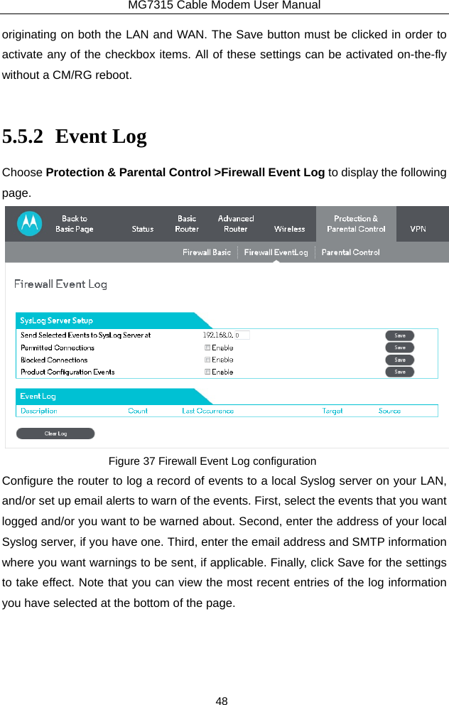 MG7315 Cable Modem User Manual 48 originating on both the LAN and WAN. The Save button must be clicked in order to activate any of the checkbox items. All of these settings can be activated on-the-fly without a CM/RG reboot.  5.5.2 Event Log Choose Protection &amp; Parental Control &gt;Firewall Event Log to display the following page.  Figure 37 Firewall Event Log configuration Configure the router to log a record of events to a local Syslog server on your LAN, and/or set up email alerts to warn of the events. First, select the events that you want logged and/or you want to be warned about. Second, enter the address of your local Syslog server, if you have one. Third, enter the email address and SMTP information where you want warnings to be sent, if applicable. Finally, click Save for the settings to take effect. Note that you can view the most recent entries of the log information you have selected at the bottom of the page. 