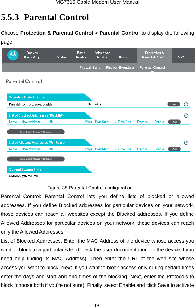 MG7315 Cable Modem User Manual 49 5.5.3 Parental Control Choose Protection &amp; Parental Control &gt; Parental Control to display the following page.  Figure 38 Parental Control configuration Parental Control: Parental Control lets you define lists of blocked or allowed addresses. If you define Blocked addresses for particular devices on your network, those devices can reach all websites except the Blocked addresses. If you define Allowed Addresses for particular devices on your network, those devices can reach only the Allowed Addresses. List of Blocked Addresses: Enter the MAC Address of the device whose access you want to block to a particular site. (Check the user documentation for the device if you need help finding its MAC Address). Then enter the URL of the web site whose access you want to block. Next, if you want to block access only during certain times enter the days and start and end times of the blocking. Next, enter the Protocols to block (choose both if you&apos;re not sure). Finally, select Enable and click Save to activate 