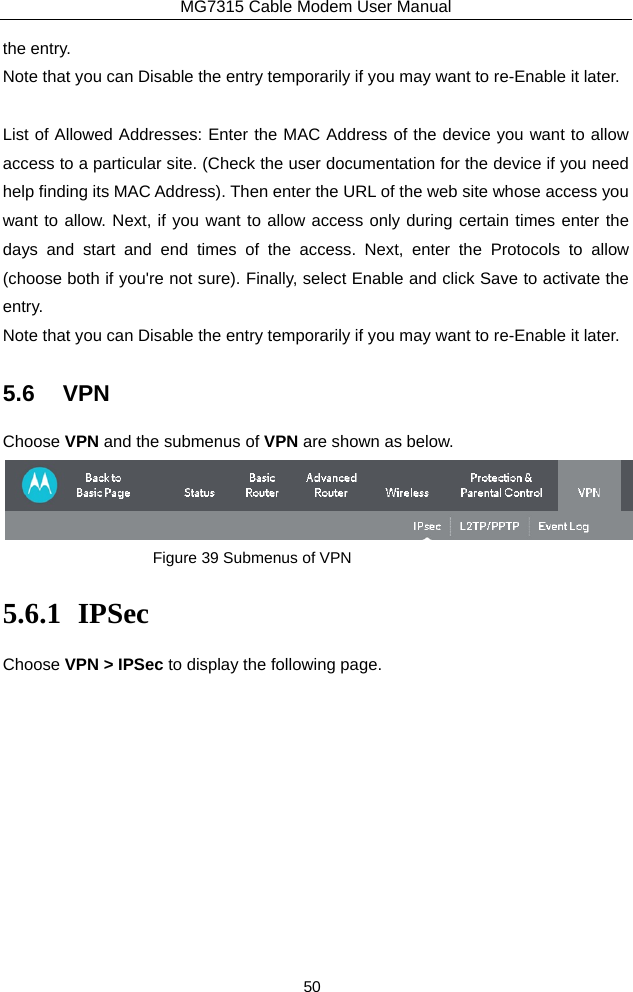 MG7315 Cable Modem User Manual 50 the entry.   Note that you can Disable the entry temporarily if you may want to re-Enable it later.  List of Allowed Addresses: Enter the MAC Address of the device you want to allow access to a particular site. (Check the user documentation for the device if you need help finding its MAC Address). Then enter the URL of the web site whose access you want to allow. Next, if you want to allow access only during certain times enter the days and start and end times of the access. Next, enter the Protocols to allow (choose both if you&apos;re not sure). Finally, select Enable and click Save to activate the entry.  Note that you can Disable the entry temporarily if you may want to re-Enable it later. 5.6 VPN Choose VPN and the submenus of VPN are shown as below.  Figure 39 Submenus of VPN 5.6.1 IPSec Choose VPN &gt; IPSec to display the following page. 