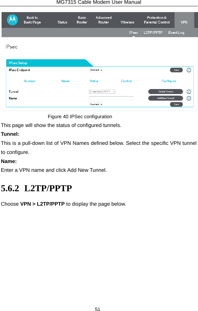 MG7315 Cable Modem User Manual 51  Figure 40 IPSec configuration This page will show the status of configured tunnels. Tunnel: This is a pull-down list of VPN Names defined below. Select the specific VPN tunnel to configure. Name: Enter a VPN name and click Add New Tunnel. 5.6.2 L2TP/PPTP Choose VPN &gt; L2TP/PPTP to display the page below. 