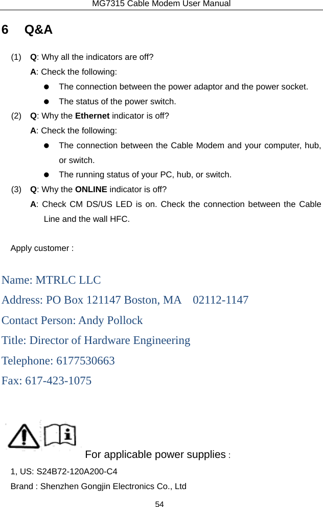 MG7315 Cable Modem User Manual 54 6 Q&amp;A (1)  Q: Why all the indicators are off? A: Check the following:    The connection between the power adaptor and the power socket.    The status of the power switch. (2)  Q: Why the Ethernet indicator is off? A: Check the following:    The connection between the Cable Modem and your computer, hub, or switch.    The running status of your PC, hub, or switch. (3)  Q: Why the ONLINE indicator is off? A: Check CM DS/US LED is on. Check the connection between the Cable Line and the wall HFC.  Apply customer :  Name: MTRLC LLC Address: PO Box 121147 Boston, MA    02112-1147 Contact Person: Andy Pollock Title: Director of Hardware Engineering Telephone: 6177530663 Fax: 617-423-1075                   For applicable power supplies :   1, US: S24B72-120A200-C4 Brand : Shenzhen Gongjin Electronics Co., Ltd 