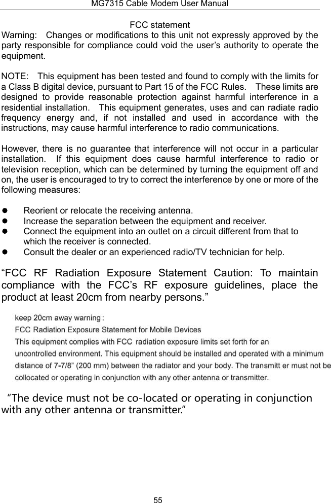 MG7315 Cable Modem User Manual 55 FCC statement Warning:  Changes or modifications to this unit not expressly approved by the party responsible for compliance could void the user’s authority to operate the equipment. NOTE:  This equipment has been tested and found to comply with the limits for a Class B digital device, pursuant to Part 15 of the FCC Rules.  These limits are designed  to  provide  reasonable  protection  against  harmful  interference  in  a residential installation.  This equipment generates, uses and can radiate radio frequency  energy  and,  if  not  installed  and  used  in  accordance  with  the instructions, may cause harmful interference to radio communications. However,  there  is  no  guarantee  that  interference  will  not  occur  in  a  particular installation.  If  this  equipment  does  cause  harmful  interference  to  radio  or television reception, which can be determined by turning the equipment off and on, the user is encouraged to try to correct the interference by one or more of the following measures:   Reorient or relocate the receiving antenna.   Increase the separation between the equipment and receiver.   Connect the equipment into an outlet on a circuit different from that to which the receiver is connected.   Consult the dealer or an experienced radio/TV technician for help. “FCC  RF  Radiation  Exposure  Statement  Caution:  To  maintain compliance  with  the  FCC’s  RF  exposure  guidelines,  place  the product at least 20cm from nearby persons.” “The device must not be co-located or operating in conjunction with any other antenna or transmitter.”