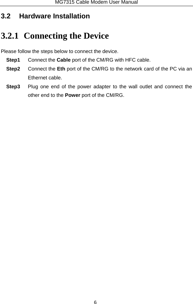 MG7315 Cable Modem User Manual 6 3.2 Hardware Installation 3.2.1 Connecting the Device Please follow the steps below to connect the device.   Step1  Connect the Cable port of the CM/RG with HFC cable. Step2  Connect the Eth port of the CM/RG to the network card of the PC via an Ethernet cable. Step3  Plug one end of the power adapter to the wall outlet and connect the other end to the Power port of the CM/RG. 