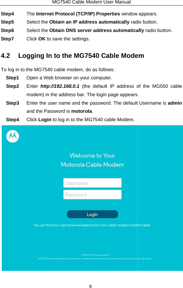 Step4  TheStep5  SeStep6  SeStep7  Clic4.2 LoggTo log in to theStep1  OpStep2  EntmoStep3  EntandStep4  ClicMG7540 Cable e Internet Protocol (TCPlect the Obtain an IP addlect the Obtain DNS servck OK to save the settingging In to the MG7 MG7540 cable modem, pen a Web browser on yoter http://192.168.0.1 (todem) in the address bar.ter the user name and thd the Password is motorck Login to log in to the MModem User Manual 9 P/IP) Properties windowdress automatically radver address automaticags. 7540 Cable Modedo as follows: our computer. he default IP address o. The login page appearshe password. The defaultola. MG7540 cable Modem. w appears. dio button. ally radio button. em of the MG550 cable . t Username is admin  