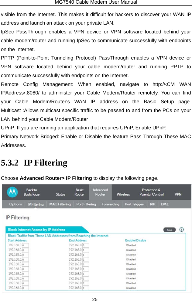 visible from theaddress and laIpSec PassThrcable modem/ron the Internet.PPTP (Point-toVPN software communicate sRemote ConfiIPAddress›:808your Cable MMulticast :AllowLAN behind yoUPnP: If you arPrimary NetwoAddresses. 5.3.2 IP Choose AdvanMG7540 Cable e Internet. This makes it unch an attack on your prough enables a VPN drouter and running IpSec. o-Point Tunneling Protoclocated behind your csuccessfully with endpoinig Management: When80/ to administer your CModem/Router&apos;s WAN ws multicast specific traffur Cable Modem/Routerre running an application rk Bridged: Enable or DiFiltering nced Router&gt; IP FilteringModem User Manual 25 difficult for hackers to diprivate LAN.   device or VPN software c to communicate succescol) PassThrough enablecable modem/router ants on the Internet.   n enabled, navigate tCable Modem/Router remIP address on the fic to be passed to and frthat requires UPnP, Enaisable the feature Pass Tg to display the followingiscover your WAN IP located behind your ssfully with endpoints es a VPN device or d running PPTP to to http://‹CM WAN motely. You can find Basic Setup page. rom the PCs on your ble UPnP. Through These MAC  page.  