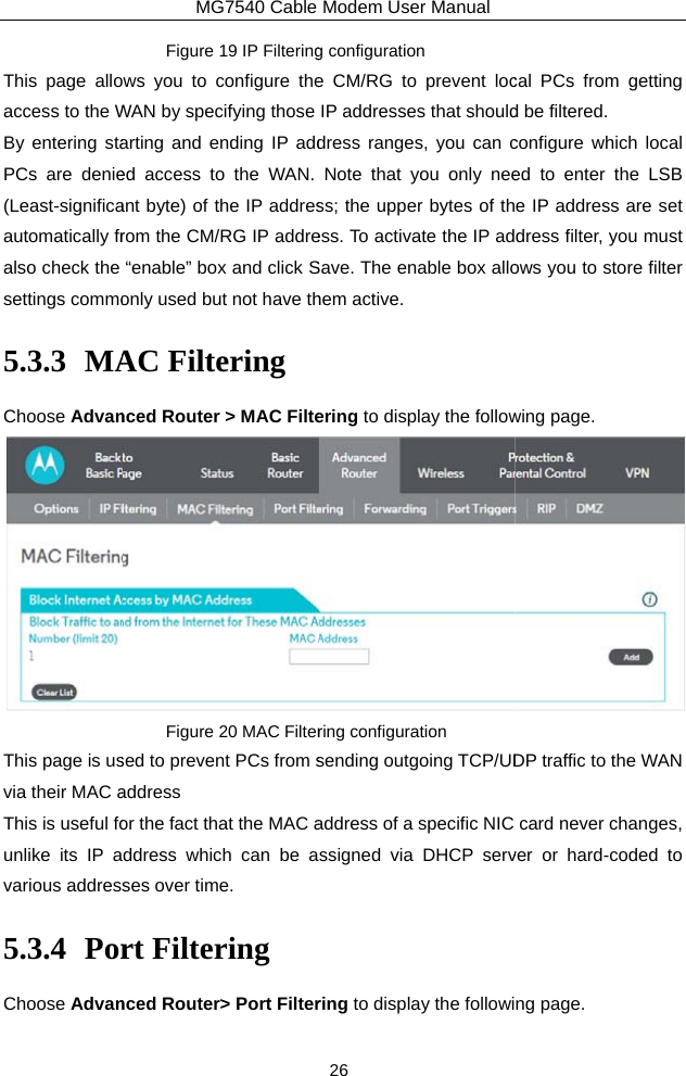 This page alloaccess to the WBy entering staPCs are denie(Least-significaautomatically fralso check the settings commo5.3.3 MAChoose AdvanThis page is usvia their MAC aThis is useful founlike its IP avarious address5.3.4 PorChoose AdvanMG7540 Cable Figure 19 IP Filteringws you to configure theWAN by specifying those arting and ending IP added access to the WAN. ant byte) of the IP addresrom the CM/RG IP addre“enable” box and click Sonly used but not have thAC Filtering nced Router &gt; MAC FilteFigure 20 MAC Filtersed to prevent PCs from saddress  or the fact that the MAC address which can be ases over time. rt Filtering nced Router&gt; Port FilterModem User Manual 26 g configuration e CM/RG to prevent locIP addresses that shoulddress ranges, you can cNote that you only neess; the upper bytes of thess. To activate the IP adSave. The enable box allohem active. ering to display the followring configuration sending outgoing TCP/UDaddress of a specific NIC ssigned via DHCP servring to display the followical PCs from getting d be filtered. configure which local ed to enter the LSB e IP address are set dress filter, you must ows you to store filter wing page.  DP traffic to the WAN card never changes, ver or hard-coded to ng page. 