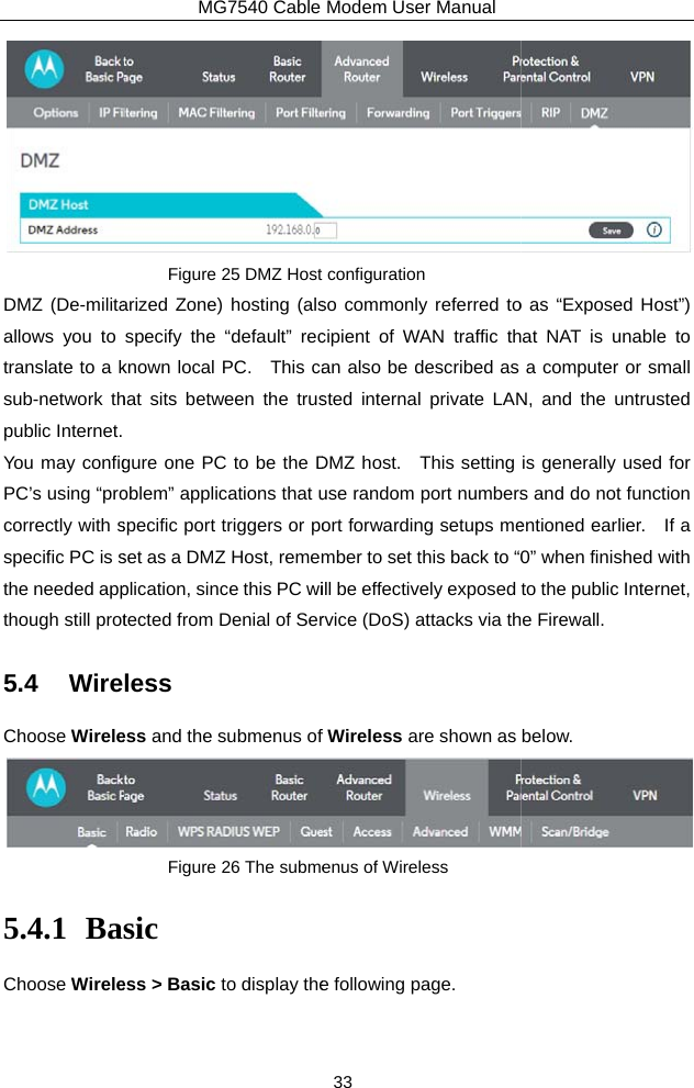 DMZ (De-militaallows you to translate to a ksub-network thpublic Internet. You may configPC’s using “procorrectly with sspecific PC is sthe needed appthough still prot5.4 WireChoose Wirele5.4.1 BaChoose WireleMG7540 Cable Figure 25 DMZ Host arized Zone) hosting (alsspecify the “default” recknown local PC.   This cahat sits between the trusgure one PC to be the Doblem” applications that uspecific port triggers or poset as a DMZ Host, rememplication, since this PC witected from Denial of Serless ess and the submenus of Figure 26 The submesic ess &gt; Basic to display theModem User Manual 33 configuration so commonly referred tocipient of WAN traffic than also be described as sted internal private LANDMZ host.  This setting use random port numbersort forwarding setups member to set this back to “0ill be effectively exposed rvice (DoS) attacks via thfWireless are shown as enus of Wireless e following page.  o as “Exposed Host”) at NAT is unable to a computer or small N, and the untrusted is generally used for s and do not function entioned earlier.  If a 0” when finished with to the public Internet, e Firewall. below.  