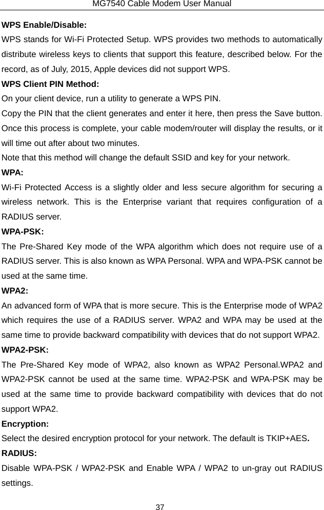 MG7540 Cable Modem User Manual 37 WPS Enable/Disable: WPS stands for Wi-Fi Protected Setup. WPS provides two methods to automatically distribute wireless keys to clients that support this feature, described below. For the record, as of July, 2015, Apple devices did not support WPS. WPS Client PIN Method: On your client device, run a utility to generate a WPS PIN. Copy the PIN that the client generates and enter it here, then press the Save button. Once this process is complete, your cable modem/router will display the results, or it will time out after about two minutes. Note that this method will change the default SSID and key for your network. WPA: Wi-Fi Protected Access is a slightly older and less secure algorithm for securing a wireless network. This is the Enterprise variant that requires configuration of a RADIUS server. WPA-PSK: The Pre-Shared Key mode of the WPA algorithm which does not require use of a RADIUS server. This is also known as WPA Personal. WPA and WPA-PSK cannot be used at the same time. WPA2: An advanced form of WPA that is more secure. This is the Enterprise mode of WPA2 which requires the use of a RADIUS server. WPA2 and WPA may be used at the same time to provide backward compatibility with devices that do not support WPA2. WPA2-PSK: The Pre-Shared Key mode of WPA2, also known as WPA2 Personal.WPA2 and WPA2-PSK cannot be used at the same time. WPA2-PSK and WPA-PSK may be used at the same time to provide backward compatibility with devices that do not support WPA2. Encryption: Select the desired encryption protocol for your network. The default is TKIP+AES. RADIUS: Disable WPA-PSK / WPA2-PSK and Enable WPA / WPA2 to un-gray out RADIUS settings. 