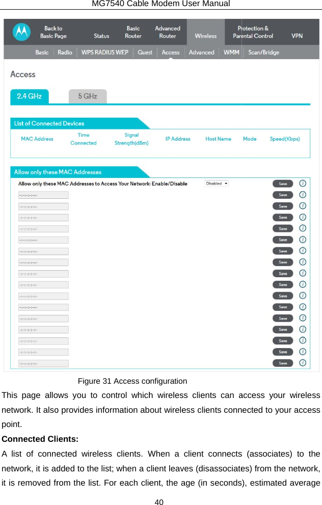 This page allonetwork. It alsopoint. Connected CliA list of connenetwork, it is adit is removed frMG7540 Cable Figure 31 Access coows you to control whicho provides information abients:  ected wireless clients. Wdded to the list; when a crom the list. For each clieModem User Manual 40 onfiguration h wireless clients can aout wireless clients connWhen a client connectsclient leaves (disassociateent, the age (in seconds access your wireless ected to your access  (associates) to the es) from the network, ), estimated average 
