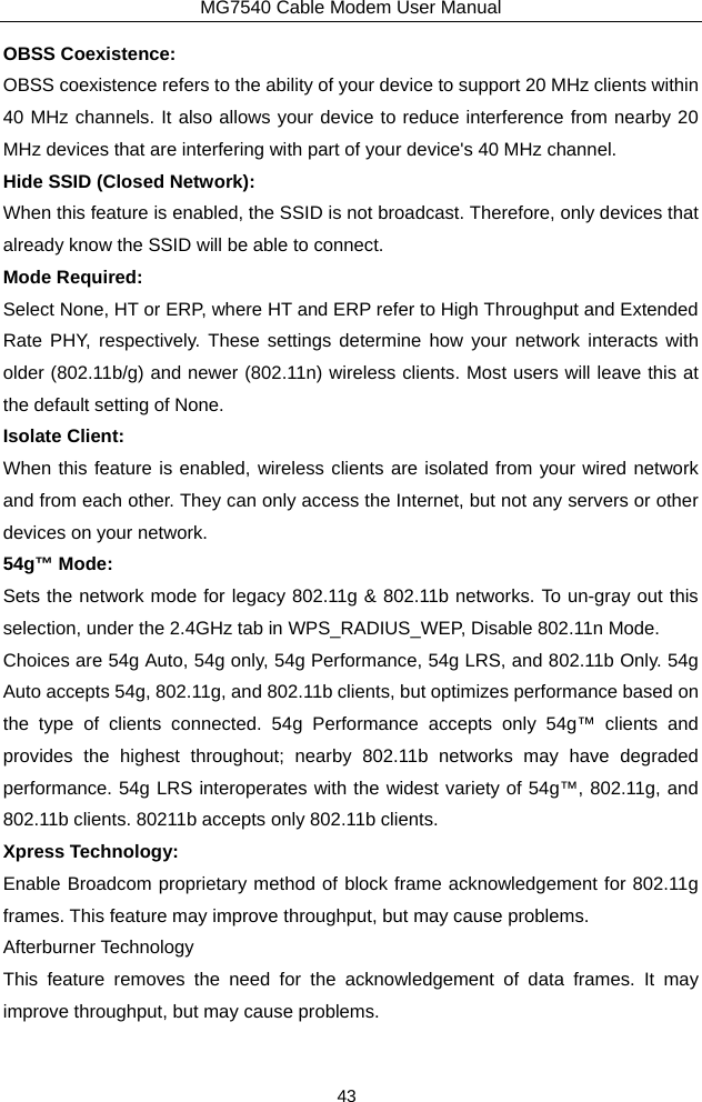MG7540 Cable Modem User Manual 43 OBSS Coexistence: OBSS coexistence refers to the ability of your device to support 20 MHz clients within 40 MHz channels. It also allows your device to reduce interference from nearby 20 MHz devices that are interfering with part of your device&apos;s 40 MHz channel. Hide SSID (Closed Network): When this feature is enabled, the SSID is not broadcast. Therefore, only devices that already know the SSID will be able to connect. Mode Required: Select None, HT or ERP, where HT and ERP refer to High Throughput and Extended Rate PHY, respectively. These settings determine how your network interacts with older (802.11b/g) and newer (802.11n) wireless clients. Most users will leave this at the default setting of None. Isolate Client: When this feature is enabled, wireless clients are isolated from your wired network and from each other. They can only access the Internet, but not any servers or other devices on your network. 54g™ Mode: Sets the network mode for legacy 802.11g &amp; 802.11b networks. To un-gray out this selection, under the 2.4GHz tab in WPS_RADIUS_WEP, Disable 802.11n Mode. Choices are 54g Auto, 54g only, 54g Performance, 54g LRS, and 802.11b Only. 54g Auto accepts 54g, 802.11g, and 802.11b clients, but optimizes performance based on the type of clients connected. 54g Performance accepts only 54g™ clients and provides the highest throughout; nearby 802.11b networks may have degraded performance. 54g LRS interoperates with the widest variety of 54g™, 802.11g, and 802.11b clients. 80211b accepts only 802.11b clients. Xpress Technology: Enable Broadcom proprietary method of block frame acknowledgement for 802.11g frames. This feature may improve throughput, but may cause problems. Afterburner Technology This feature removes the need for the acknowledgement of data frames. It may improve throughput, but may cause problems. 