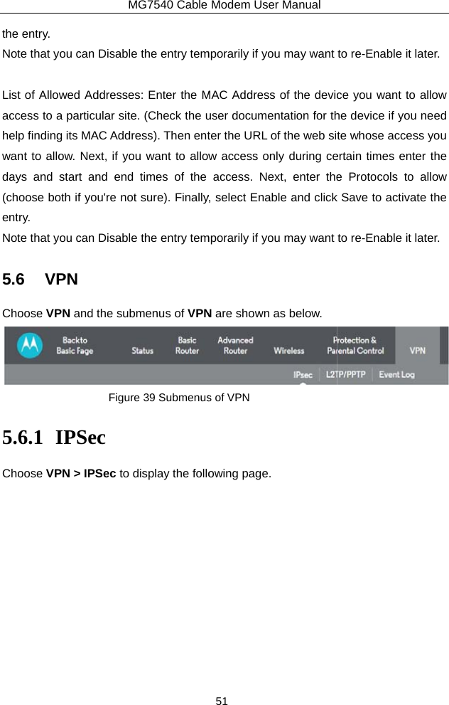 the entry.   Note that you c List of Allowedaccess to a pahelp finding its want to allow. days and start(choose both ifentry.  Note that you c5.6 VPN Choose VPN a5.6.1 IPSChoose VPN &gt;MG7540 Cable can Disable the entry tem Addresses: Enter the Mrticular site. (Check the uMAC Address). Then entNext, if you want to allowt and end times of the f you&apos;re not sure). Finallycan Disable the entry temnd the submenus of VPNFigure 39 SubmenusSec  IPSec to display the folloModem User Manual 51 mporarily if you may want MAC Address of the devicuser documentation for thter the URL of the web siw access only during ceaccess. Next, enter they, select Enable and clickmporarily if you may want N are shown as below. s of VPN owing page. to re-Enable it later. ce you want to allow he device if you need te whose access you ertain times enter the e Protocols to allow k Save to activate the to re-Enable it later.  