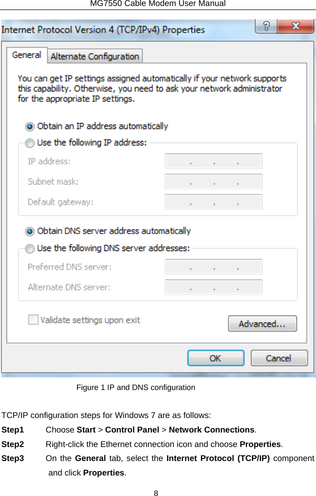 MG7550 Cable Modem User Manual 8  Figure 1 IP and DNS configuration  TCP/IP configuration steps for Windows 7 are as follows: Step1  Choose Start &gt; Control Panel &gt; Network Connections. Step2  Right-click the Ethernet connection icon and choose Properties. Step3  On the General tab, select the Internet Protocol (TCP/IP) component and click Properties. 