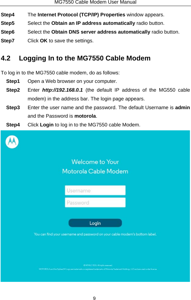 MG7550 Cable Modem User Manual 9 Step4  The Internet Protocol (TCP/IP) Properties window appears. Step5  Select the Obtain an IP address automatically radio button. Step6  Select the Obtain DNS server address automatically radio button. Step7  Click OK to save the settings. 4.2  Logging In to the MG7550 Cable Modem To log in to the MG7550 cable modem, do as follows: Step1  Open a Web browser on your computer. Step2  Enter  http://192.168.0.1 (the default IP address of the MG550 cable modem) in the address bar. The login page appears. Step3  Enter the user name and the password. The default Username is admin and the Password is motorola. Step4  Click Login to log in to the MG7550 cable Modem.    