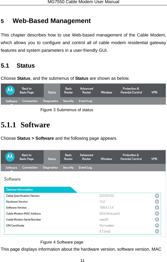 MG7550 Cable Modem User Manual 11 5  Web-Based Management This chapter describes how to use Web-based management of the Cable Modem, which allows you to configure and control all of cable modem residential gateway features and system parameters in a user-friendly GUI.   5.1 Status Choose Status, and the submenus of Status are shown as below.  Figure 3 Submenus of status   5.1.1 Software Choose Status &gt; Software and the following page appears.  Figure 4 Software page This page displays information about the hardware version, software version, MAC   