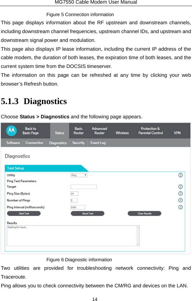 MG7550 Cable Modem User Manual 14 Figure 5 Connection information This page displays information about the RF upstream and downstream channels, including downstream channel frequencies, upstream channel IDs, and upstream and downstream signal power and modulation. This page also displays IP lease information, including the current IP address of the cable modem, the duration of both leases, the expiration time of both leases, and the current system time from the DOCSIS timeserver. The information on this page can be refreshed at any time by clicking your web browser’s Refresh button. 5.1.3 Diagnostics Choose Status &gt; Diagnostics and the following page appears.    Figure 6 Diagnostic information Two utilities are provided for troubleshooting network connectivity: Ping and Traceroute. Ping allows you to check connectivity between the CM/RG and devices on the LAN. 