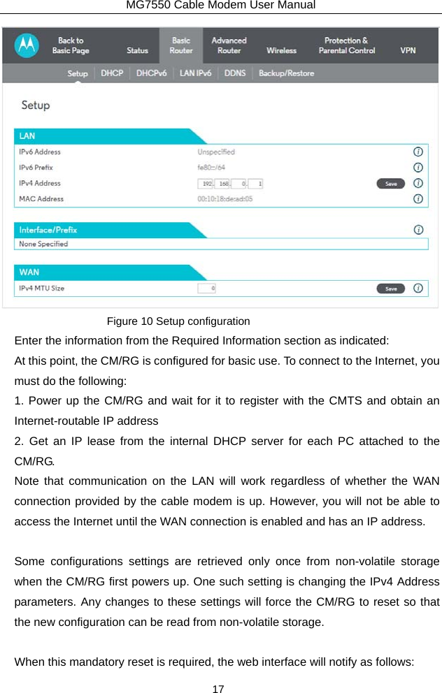 MG7550 Cable Modem User Manual 17  Figure 10 Setup configuration Enter the information from the Required Information section as indicated: At this point, the CM/RG is configured for basic use. To connect to the Internet, you must do the following: 1. Power up the CM/RG and wait for it to register with the CMTS and obtain an Internet-routable IP address 2. Get an IP lease from the internal DHCP server for each PC attached to the CM/RG. Note that communication on the LAN will work regardless of whether the WAN connection provided by the cable modem is up. However, you will not be able to access the Internet until the WAN connection is enabled and has an IP address.  Some configurations settings are retrieved only once from non-volatile storage when the CM/RG first powers up. One such setting is changing the IPv4 Address parameters. Any changes to these settings will force the CM/RG to reset so that the new configuration can be read from non-volatile storage.  When this mandatory reset is required, the web interface will notify as follows: 