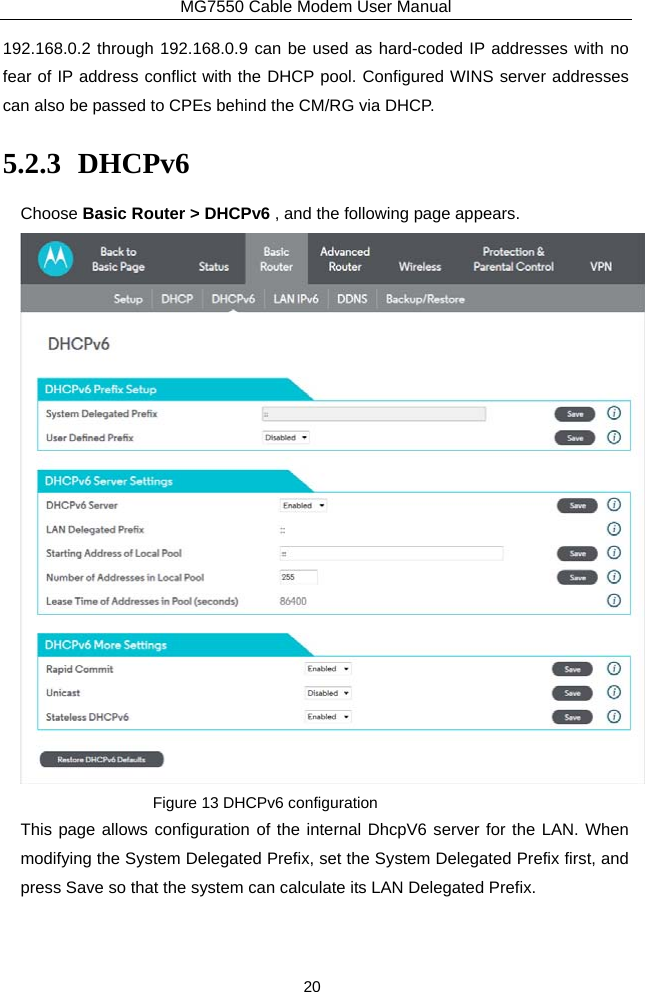 MG7550 Cable Modem User Manual 20 192.168.0.2 through 192.168.0.9 can be used as hard-coded IP addresses with no fear of IP address conflict with the DHCP pool. Configured WINS server addresses can also be passed to CPEs behind the CM/RG via DHCP. 5.2.3 DHCPv6 Choose Basic Router &gt; DHCPv6 , and the following page appears.  Figure 13 DHCPv6 configuration This page allows configuration of the internal DhcpV6 server for the LAN. When modifying the System Delegated Prefix, set the System Delegated Prefix first, and press Save so that the system can calculate its LAN Delegated Prefix. 