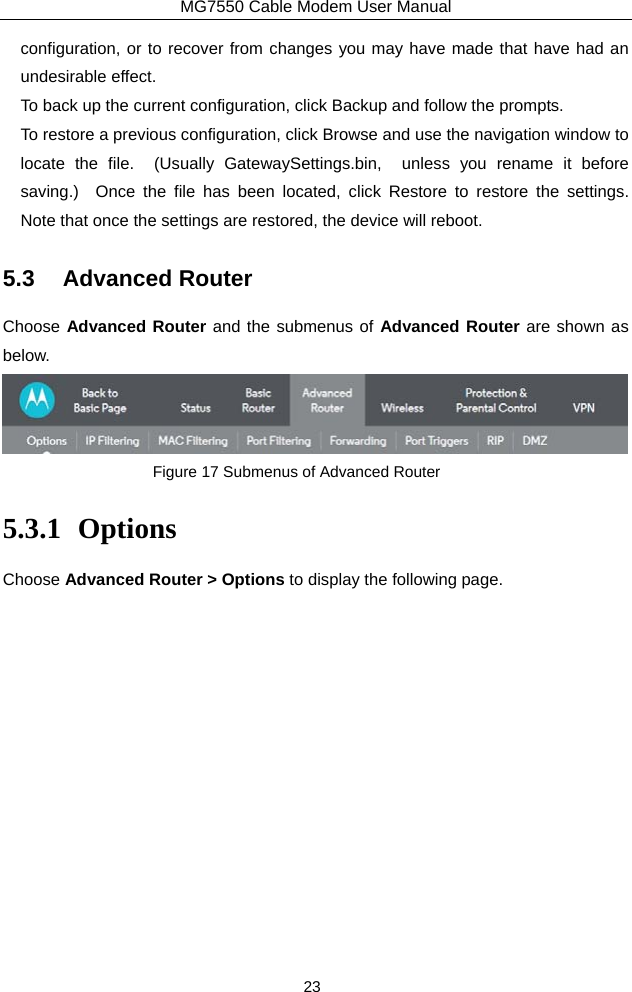 MG7550 Cable Modem User Manual 23 configuration, or to recover from changes you may have made that have had an undesirable effect. To back up the current configuration, click Backup and follow the prompts. To restore a previous configuration, click Browse and use the navigation window to locate the file.  (Usually GatewaySettings.bin,  unless you rename it before saving.)  Once the file has been located, click Restore to restore the settings.  Note that once the settings are restored, the device will reboot. 5.3 Advanced Router Choose Advanced Router and the submenus of Advanced Router are shown as below.  Figure 17 Submenus of Advanced Router 5.3.1 Options Choose Advanced Router &gt; Options to display the following page. 