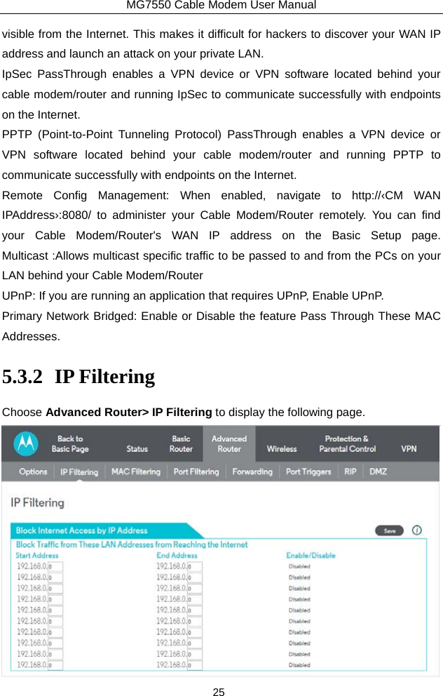 MG7550 Cable Modem User Manual 25 visible from the Internet. This makes it difficult for hackers to discover your WAN IP address and launch an attack on your private LAN.   IpSec PassThrough enables a VPN device or VPN software located behind your cable modem/router and running IpSec to communicate successfully with endpoints on the Internet. PPTP (Point-to-Point Tunneling Protocol) PassThrough enables a VPN device or VPN software located behind your cable modem/router and running PPTP to communicate successfully with endpoints on the Internet.   Remote Config Management: When enabled, navigate to http://‹CM WAN IPAddress›:8080/ to administer your Cable Modem/Router remotely. You can find your Cable Modem/Router&apos;s WAN IP address on the Basic Setup page. Multicast :Allows multicast specific traffic to be passed to and from the PCs on your LAN behind your Cable Modem/Router UPnP: If you are running an application that requires UPnP, Enable UPnP. Primary Network Bridged: Enable or Disable the feature Pass Through These MAC Addresses. 5.3.2 IP Filtering Choose Advanced Router&gt; IP Filtering to display the following page.  