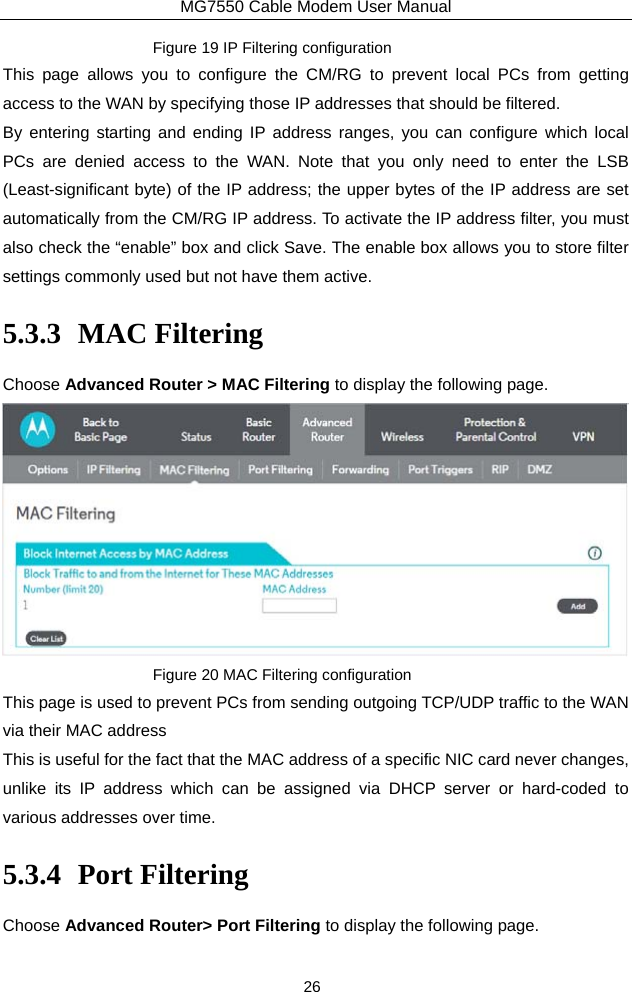 MG7550 Cable Modem User Manual 26 Figure 19 IP Filtering configuration This page allows you to configure the CM/RG to prevent local PCs from getting access to the WAN by specifying those IP addresses that should be filtered. By entering starting and ending IP address ranges, you can configure which local PCs are denied access to the WAN. Note that you only need to enter the LSB (Least-significant byte) of the IP address; the upper bytes of the IP address are set automatically from the CM/RG IP address. To activate the IP address filter, you must also check the “enable” box and click Save. The enable box allows you to store filter settings commonly used but not have them active. 5.3.3 MAC Filtering Choose Advanced Router &gt; MAC Filtering to display the following page.  Figure 20 MAC Filtering configuration This page is used to prevent PCs from sending outgoing TCP/UDP traffic to the WAN via their MAC address   This is useful for the fact that the MAC address of a specific NIC card never changes, unlike its IP address which can be assigned via DHCP server or hard-coded to various addresses over time. 5.3.4 Port Filtering Choose Advanced Router&gt; Port Filtering to display the following page. 
