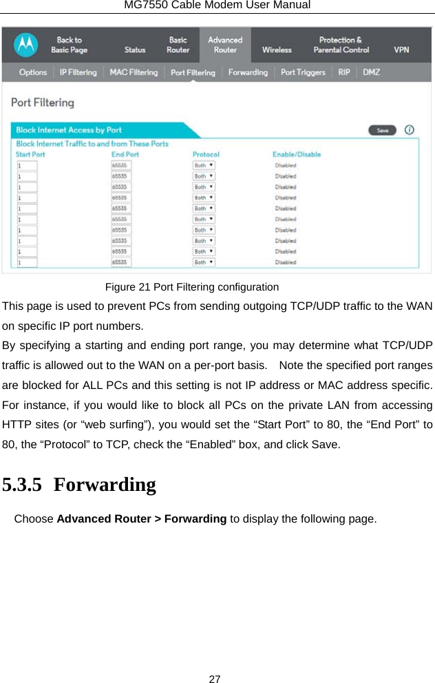 MG7550 Cable Modem User Manual 27  Figure 21 Port Filtering configuration This page is used to prevent PCs from sending outgoing TCP/UDP traffic to the WAN on specific IP port numbers. By specifying a starting and ending port range, you may determine what TCP/UDP traffic is allowed out to the WAN on a per-port basis.    Note the specified port ranges are blocked for ALL PCs and this setting is not IP address or MAC address specific.   For instance, if you would like to block all PCs on the private LAN from accessing HTTP sites (or “web surfing”), you would set the “Start Port” to 80, the “End Port” to 80, the “Protocol” to TCP, check the “Enabled” box, and click Save. 5.3.5 Forwarding Choose Advanced Router &gt; Forwarding to display the following page.   