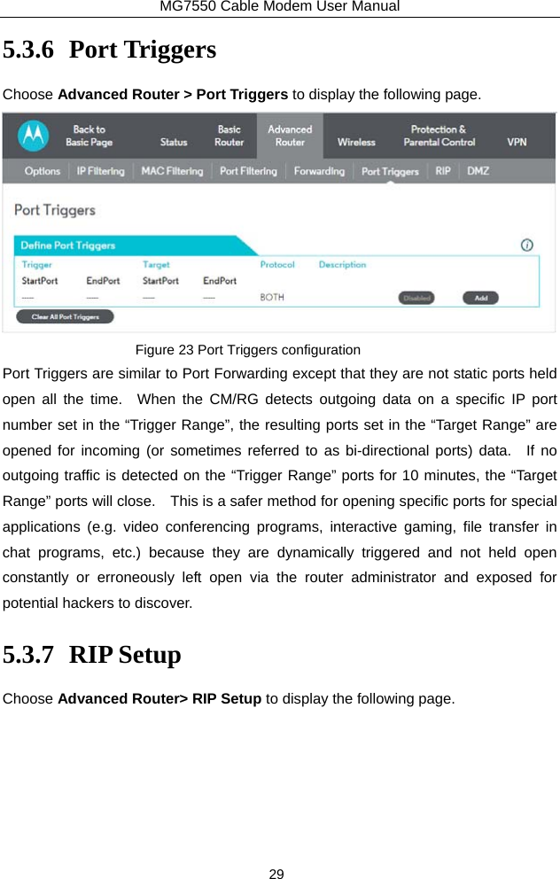 MG7550 Cable Modem User Manual 29 5.3.6 Port Triggers Choose Advanced Router &gt; Port Triggers to display the following page.  Figure 23 Port Triggers configuration Port Triggers are similar to Port Forwarding except that they are not static ports held open all the time.  When the CM/RG detects outgoing data on a specific IP port number set in the “Trigger Range”, the resulting ports set in the “Target Range” are opened for incoming (or sometimes referred to as bi-directional ports) data.  If no outgoing traffic is detected on the “Trigger Range” ports for 10 minutes, the “Target Range” ports will close.    This is a safer method for opening specific ports for special applications (e.g. video conferencing programs, interactive gaming, file transfer in chat programs, etc.) because they are dynamically triggered and not held open constantly or erroneously left open via the router administrator and exposed for potential hackers to discover. 5.3.7 RIP Setup Choose Advanced Router&gt; RIP Setup to display the following page. 