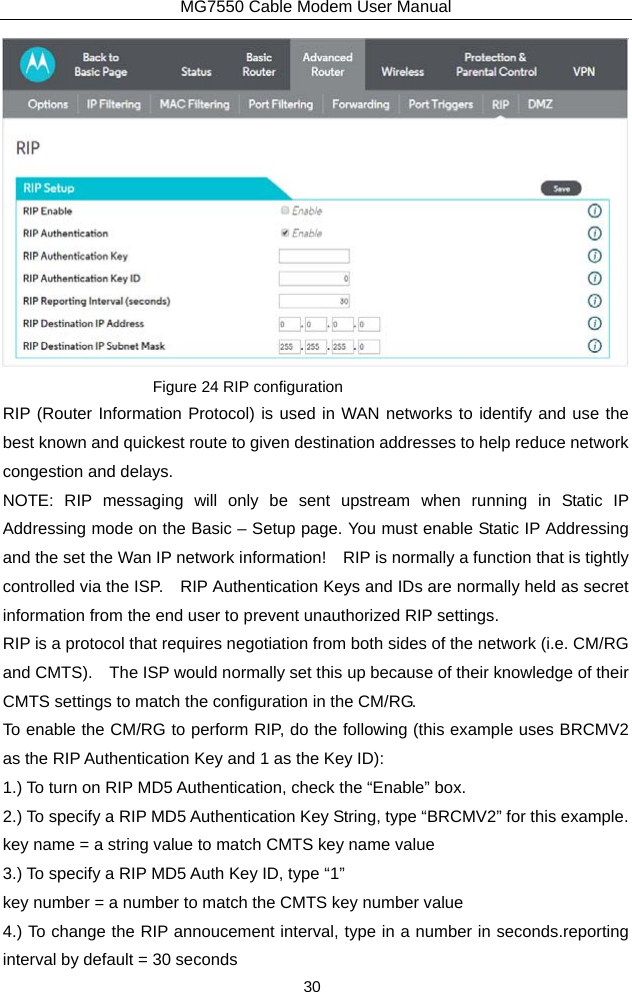 MG7550 Cable Modem User Manual 30  Figure 24 RIP configuration RIP (Router Information Protocol) is used in WAN networks to identify and use the best known and quickest route to given destination addresses to help reduce network congestion and delays. NOTE: RIP messaging will only be sent upstream when running in Static IP Addressing mode on the Basic – Setup page. You must enable Static IP Addressing and the set the Wan IP network information!    RIP is normally a function that is tightly controlled via the ISP.    RIP Authentication Keys and IDs are normally held as secret information from the end user to prevent unauthorized RIP settings. RIP is a protocol that requires negotiation from both sides of the network (i.e. CM/RG and CMTS).    The ISP would normally set this up because of their knowledge of their CMTS settings to match the configuration in the CM/RG.     To enable the CM/RG to perform RIP, do the following (this example uses BRCMV2 as the RIP Authentication Key and 1 as the Key ID): 1.) To turn on RIP MD5 Authentication, check the “Enable” box. 2.) To specify a RIP MD5 Authentication Key String, type “BRCMV2” for this example. key name = a string value to match CMTS key name value 3.) To specify a RIP MD5 Auth Key ID, type “1” key number = a number to match the CMTS key number value 4.) To change the RIP annoucement interval, type in a number in seconds.reporting interval by default = 30 seconds 