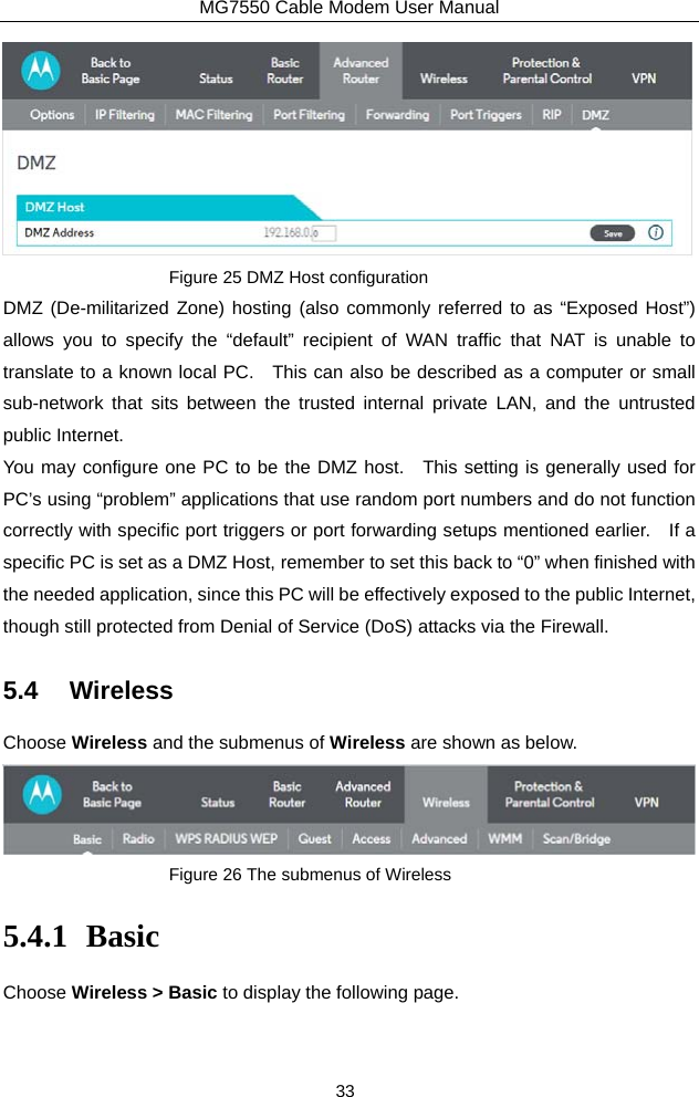 MG7550 Cable Modem User Manual 33  Figure 25 DMZ Host configuration DMZ (De-militarized Zone) hosting (also commonly referred to as “Exposed Host”) allows you to specify the “default” recipient of WAN traffic that NAT is unable to translate to a known local PC.    This can also be described as a computer or small sub-network that sits between the trusted internal private LAN, and the untrusted public Internet. You may configure one PC to be the DMZ host.  This setting is generally used for PC’s using “problem” applications that use random port numbers and do not function correctly with specific port triggers or port forwarding setups mentioned earlier.    If a specific PC is set as a DMZ Host, remember to set this back to “0” when finished with the needed application, since this PC will be effectively exposed to the public Internet, though still protected from Denial of Service (DoS) attacks via the Firewall. 5.4 Wireless Choose Wireless and the submenus of Wireless are shown as below.  Figure 26 The submenus of Wireless 5.4.1 Basic Choose Wireless &gt; Basic to display the following page. 