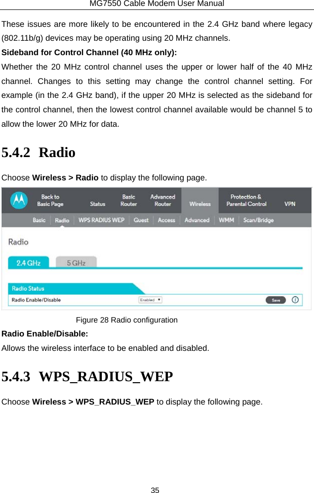 MG7550 Cable Modem User Manual 35 These issues are more likely to be encountered in the 2.4 GHz band where legacy (802.11b/g) devices may be operating using 20 MHz channels. Sideband for Control Channel (40 MHz only): Whether the 20 MHz control channel uses the upper or lower half of the 40 MHz channel. Changes to this setting may change the control channel setting. For example (in the 2.4 GHz band), if the upper 20 MHz is selected as the sideband for the control channel, then the lowest control channel available would be channel 5 to allow the lower 20 MHz for data. 5.4.2 Radio Choose Wireless &gt; Radio to display the following page.  Figure 28 Radio configuration Radio Enable/Disable: Allows the wireless interface to be enabled and disabled. 5.4.3 WPS_RADIUS_WEP Choose Wireless &gt; WPS_RADIUS_WEP to display the following page. 