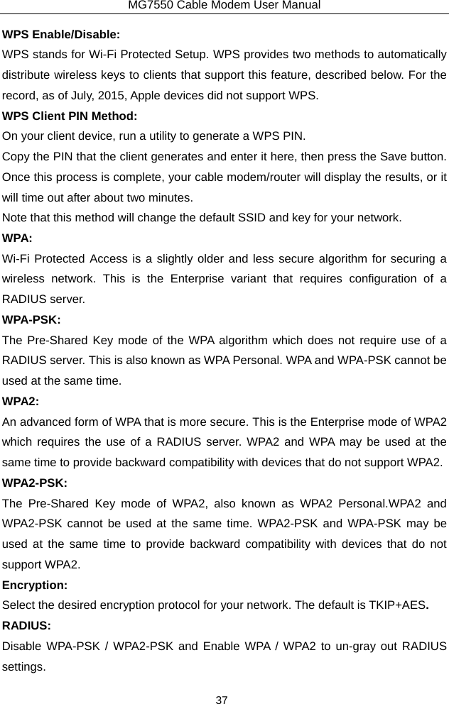 MG7550 Cable Modem User Manual 37 WPS Enable/Disable: WPS stands for Wi-Fi Protected Setup. WPS provides two methods to automatically distribute wireless keys to clients that support this feature, described below. For the record, as of July, 2015, Apple devices did not support WPS. WPS Client PIN Method: On your client device, run a utility to generate a WPS PIN. Copy the PIN that the client generates and enter it here, then press the Save button. Once this process is complete, your cable modem/router will display the results, or it will time out after about two minutes. Note that this method will change the default SSID and key for your network. WPA: Wi-Fi Protected Access is a slightly older and less secure algorithm for securing a wireless network. This is the Enterprise variant that requires configuration of a RADIUS server. WPA-PSK: The Pre-Shared Key mode of the WPA algorithm which does not require use of a RADIUS server. This is also known as WPA Personal. WPA and WPA-PSK cannot be used at the same time. WPA2: An advanced form of WPA that is more secure. This is the Enterprise mode of WPA2 which requires the use of a RADIUS server. WPA2 and WPA may be used at the same time to provide backward compatibility with devices that do not support WPA2. WPA2-PSK: The Pre-Shared Key mode of WPA2, also known as WPA2 Personal.WPA2 and WPA2-PSK cannot be used at the same time. WPA2-PSK and WPA-PSK may be used at the same time to provide backward compatibility with devices that do not support WPA2. Encryption: Select the desired encryption protocol for your network. The default is TKIP+AES. RADIUS: Disable WPA-PSK / WPA2-PSK and Enable WPA / WPA2 to un-gray out RADIUS settings. 