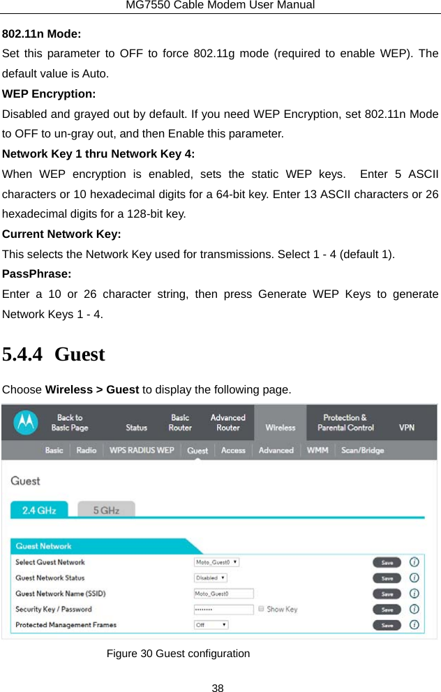 MG7550 Cable Modem User Manual 38 802.11n Mode: Set this parameter to OFF to force 802.11g mode (required to enable WEP). The default value is Auto. WEP Encryption: Disabled and grayed out by default. If you need WEP Encryption, set 802.11n Mode to OFF to un-gray out, and then Enable this parameter.  Network Key 1 thru Network Key 4: When WEP encryption is enabled, sets the static WEP keys.  Enter 5 ASCII characters or 10 hexadecimal digits for a 64-bit key. Enter 13 ASCII characters or 26 hexadecimal digits for a 128-bit key. Current Network Key: This selects the Network Key used for transmissions. Select 1 - 4 (default 1). PassPhrase: Enter a 10 or 26 character string, then press Generate WEP Keys to generate Network Keys 1 - 4. 5.4.4 Guest Choose Wireless &gt; Guest to display the following page.  Figure 30 Guest configuration 