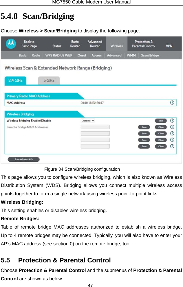 MG7550 Cable Modem User Manual 47 5.4.8 Scan/Bridging Choose Wireless &gt; Scan/Bridging to display the following page.  Figure 34 Scan/Bridging configuration This page allows you to configure wireless bridging, which is also known as Wireless Distribution System (WDS). Bridging allows you connect multiple wireless access points together to form a single network using wireless point-to-point links. Wireless Bridging: This setting enables or disables wireless bridging. Remote Bridges: Table of remote bridge MAC addresses authorized to establish a wireless bridge.  Up to 4 remote bridges may be connected. Typically, you will also have to enter your AP’s MAC address (see section 0) on the remote bridge, too. 5.5  Protection &amp; Parental Control Choose Protection &amp; Parental Control and the submenus of Protection &amp; Parental Control are shown as below. 