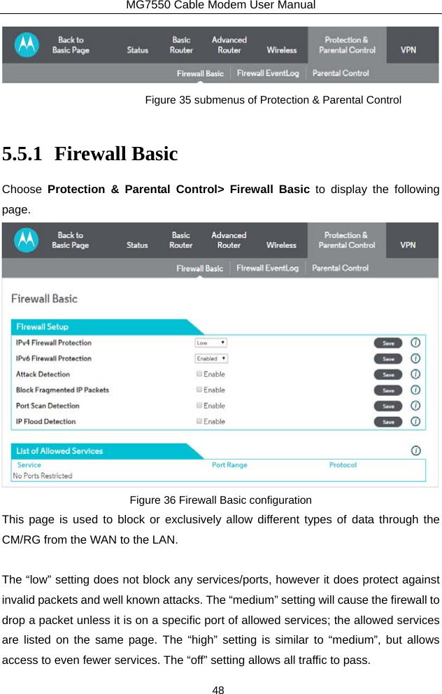 MG7550 Cable Modem User Manual 48  Figure 35 submenus of Protection &amp; Parental Control  5.5.1 Firewall Basic Choose  Protection &amp; Parental Control&gt; Firewall Basic to display the following page.  Figure 36 Firewall Basic configuration This page is used to block or exclusively allow different types of data through the CM/RG from the WAN to the LAN.  The “low” setting does not block any services/ports, however it does protect against invalid packets and well known attacks. The “medium” setting will cause the firewall to drop a packet unless it is on a specific port of allowed services; the allowed services are listed on the same page. The “high” setting is similar to “medium”, but allows access to even fewer services. The “off” setting allows all traffic to pass. 