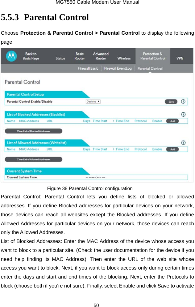 MG7550 Cable Modem User Manual 50 5.5.3 Parental Control Choose Protection &amp; Parental Control &gt; Parental Control to display the following page.  Figure 38 Parental Control configuration Parental Control: Parental Control lets you define lists of blocked or allowed addresses. If you define Blocked addresses for particular devices on your network, those devices can reach all websites except the Blocked addresses. If you define Allowed Addresses for particular devices on your network, those devices can reach only the Allowed Addresses. List of Blocked Addresses: Enter the MAC Address of the device whose access you want to block to a particular site. (Check the user documentation for the device if you need help finding its MAC Address). Then enter the URL of the web site whose access you want to block. Next, if you want to block access only during certain times enter the days and start and end times of the blocking. Next, enter the Protocols to block (choose both if you&apos;re not sure). Finally, select Enable and click Save to activate 