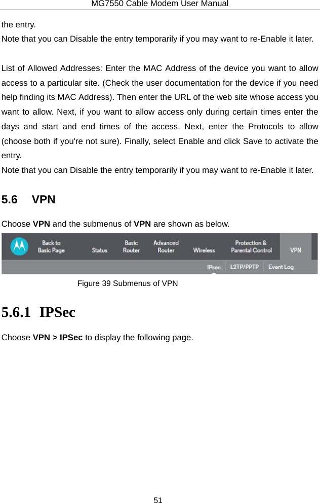 MG7550 Cable Modem User Manual 51 the entry.   Note that you can Disable the entry temporarily if you may want to re-Enable it later.  List of Allowed Addresses: Enter the MAC Address of the device you want to allow access to a particular site. (Check the user documentation for the device if you need help finding its MAC Address). Then enter the URL of the web site whose access you want to allow. Next, if you want to allow access only during certain times enter the days and start and end times of the access. Next, enter the Protocols to allow (choose both if you&apos;re not sure). Finally, select Enable and click Save to activate the entry.  Note that you can Disable the entry temporarily if you may want to re-Enable it later. 5.6 VPN Choose VPN and the submenus of VPN are shown as below.  Figure 39 Submenus of VPN 5.6.1 IPSec Choose VPN &gt; IPSec to display the following page. 